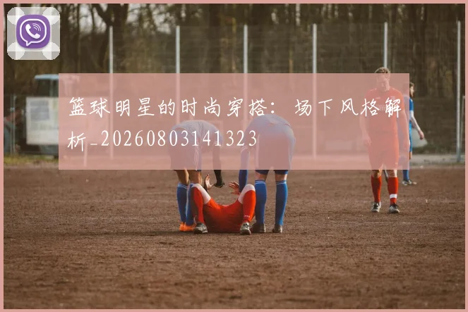 篮球明星的时尚穿搭：场下风格解析_20260803141323